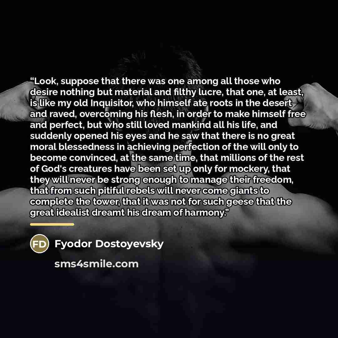 “Look, suppose that there was one among all those who desire nothing but material and filthy lucre, that one, at least, is like my old Inquisitor, who himself ate roots in the desert and raved, overcoming his flesh, in order to make himself free and perfect, but who still loved mankind all his…” quote by Fyodor Dostoyevsky