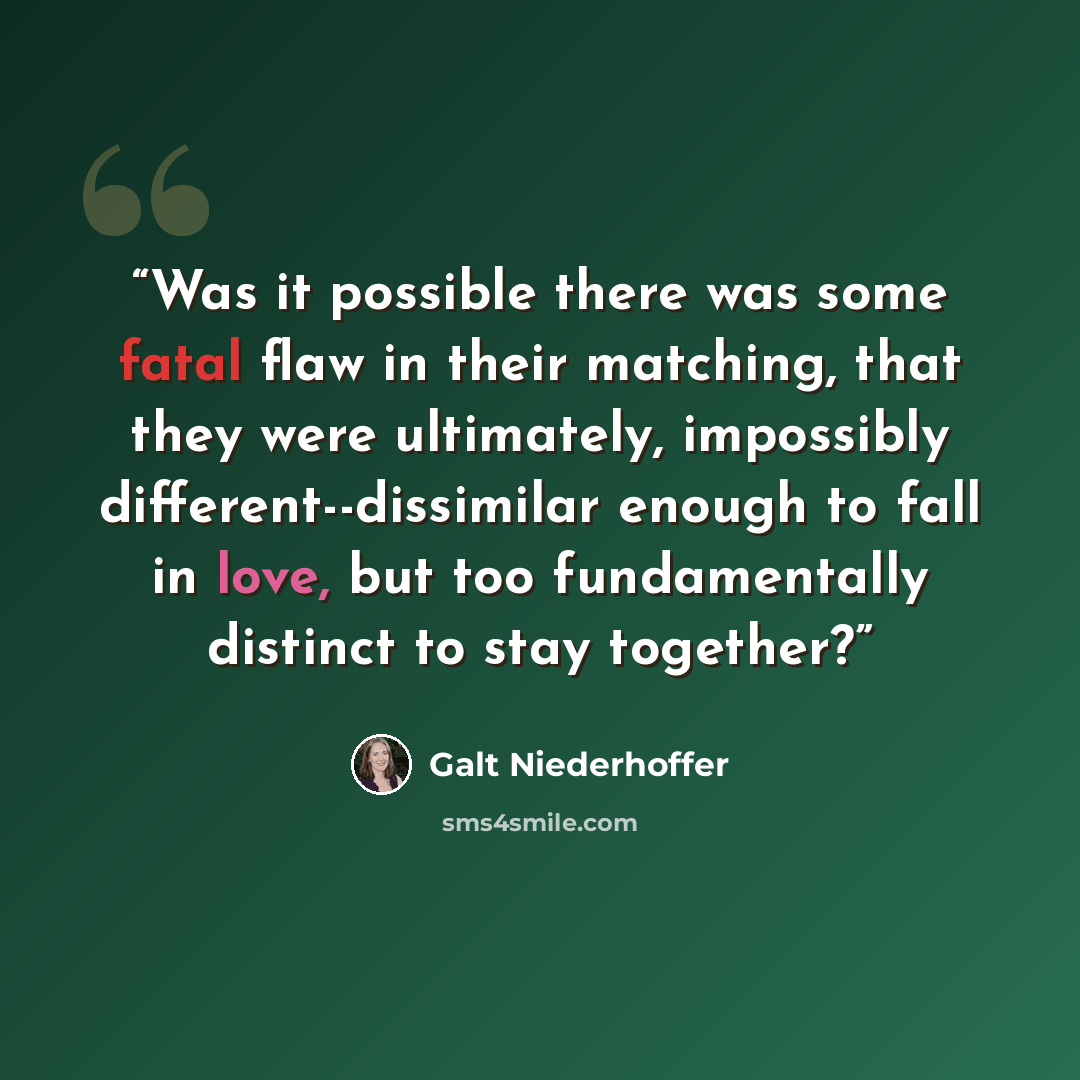 “Was it possible there was some fatal flaw in their matching, that they were ultimately, impossibly different--dissimilar enough to fall in love, but too fundamentally distinct to stay together?” quote by Galt Niederhoffer