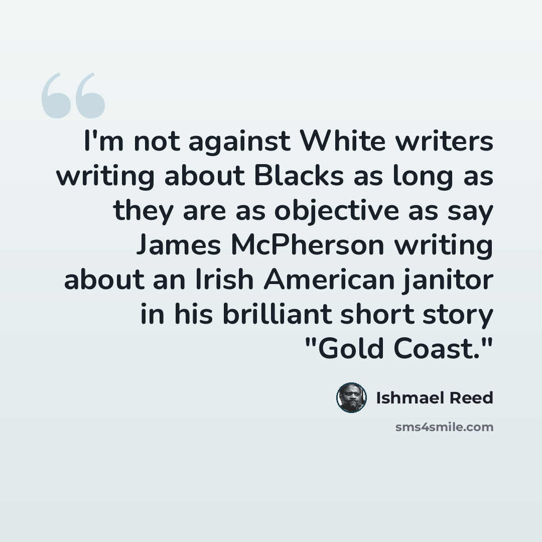 “I'm not against White writers writing about Blacks as long as they are as objective as say James McPherson writing about an Irish American janitor in his brilliant short story "Gold Coast."” quote by Ishmael Reed