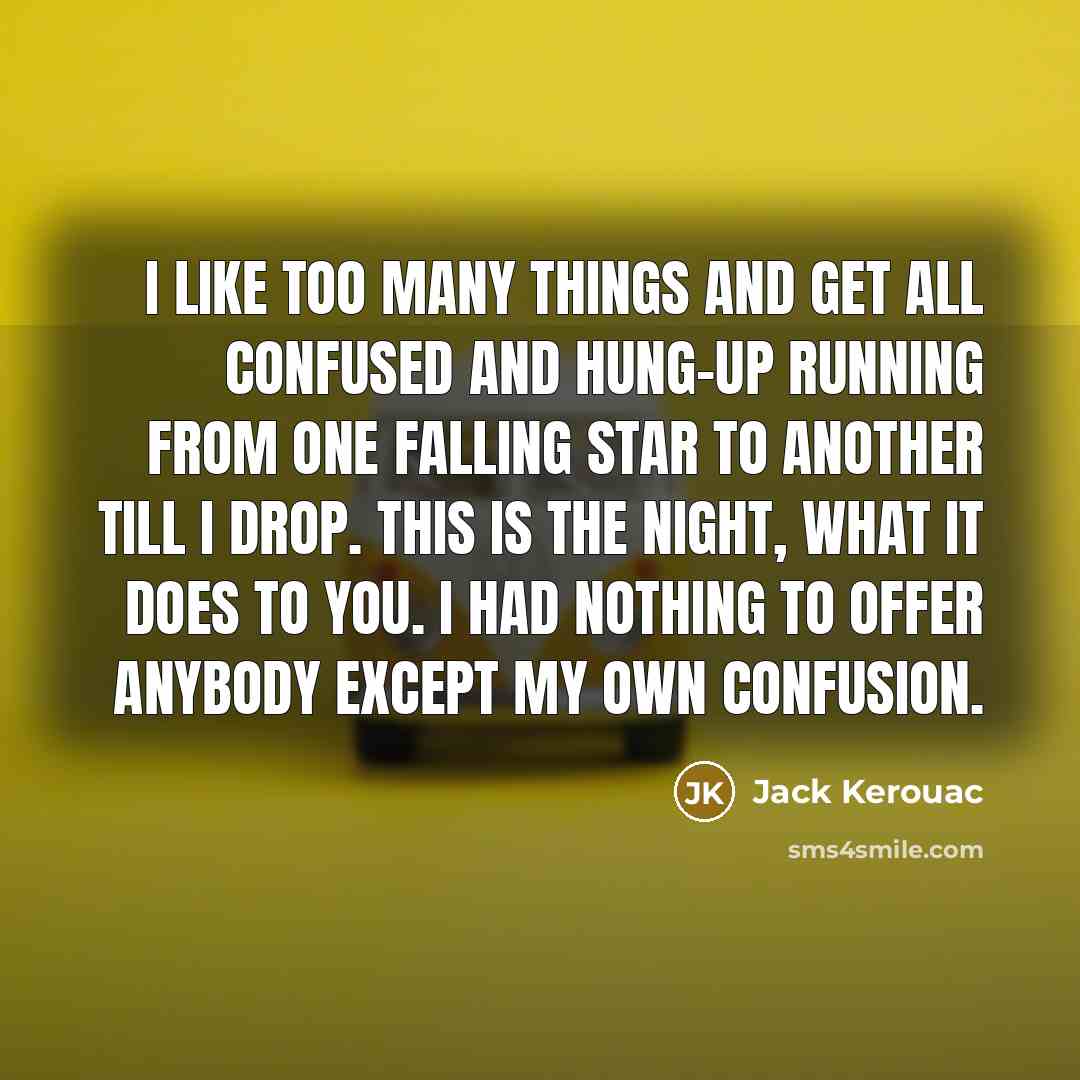 “I like too many things and get all confused and hung-up running from one falling star to another till i drop. This is the night, what it does to you. I had nothing to offer anybody except my own confusion.” quote by Jack Kerouac