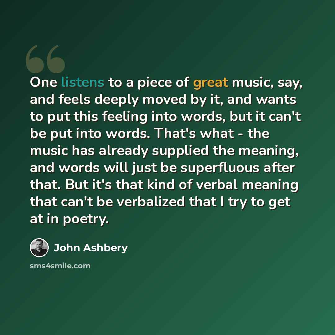 “One listens to a piece of great music, say, and feels deeply moved by it, and wants to put this feeling into words, but it can't be put into words. That's what - the music has already supplied the meaning, and words will just be superfluous after that. But it's that kind of verbal meaning that…” quote by John Ashbery