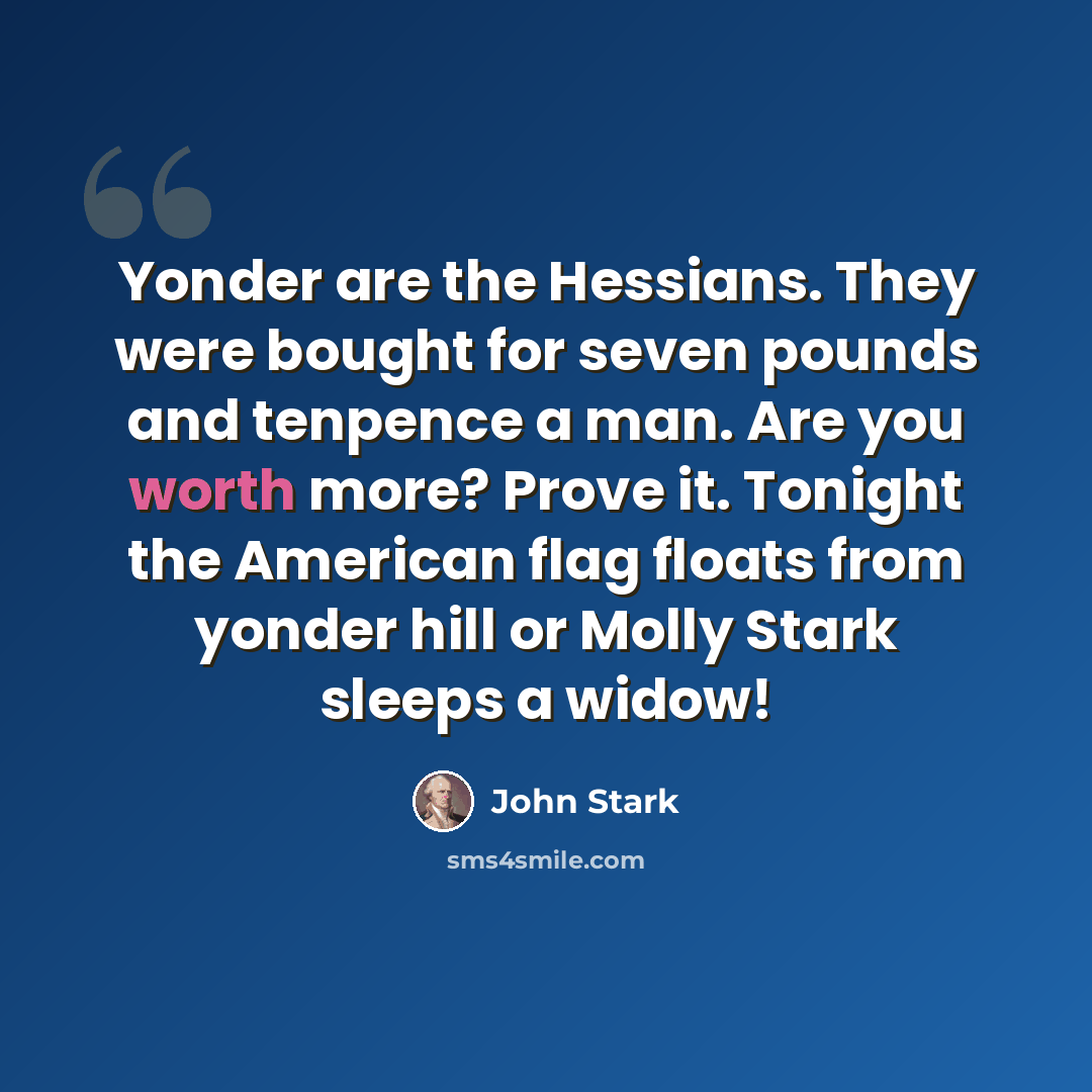 “Yonder are the Hessians. They were bought for seven pounds and tenpence a man. Are you worth more? Prove it. Tonight the American flag floats from yonder hill or Molly Stark sleeps a widow!” quote by John Stark