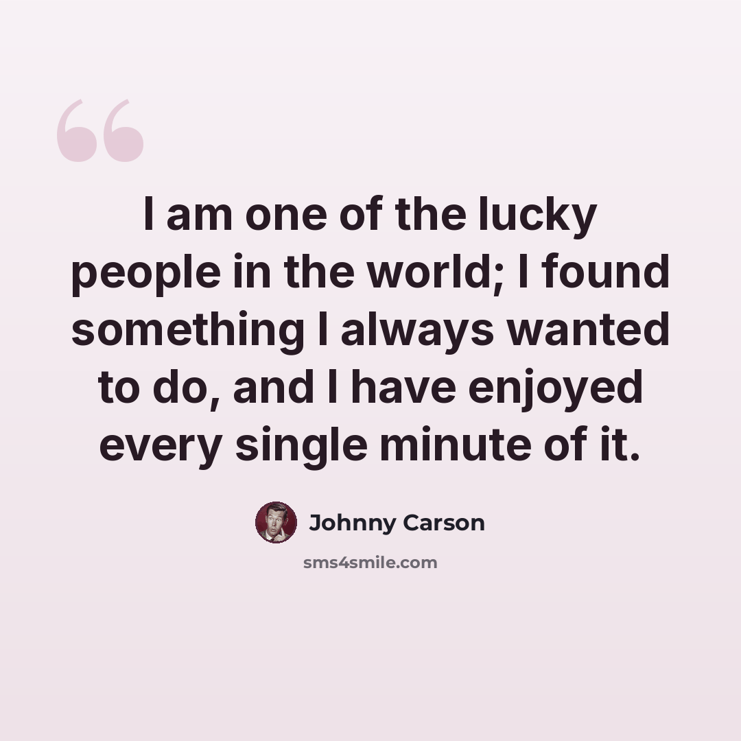 “I am one of the lucky people in the world; I found something I always wanted to do, and I have enjoyed every single minute of it.” quote by Johnny Carson
