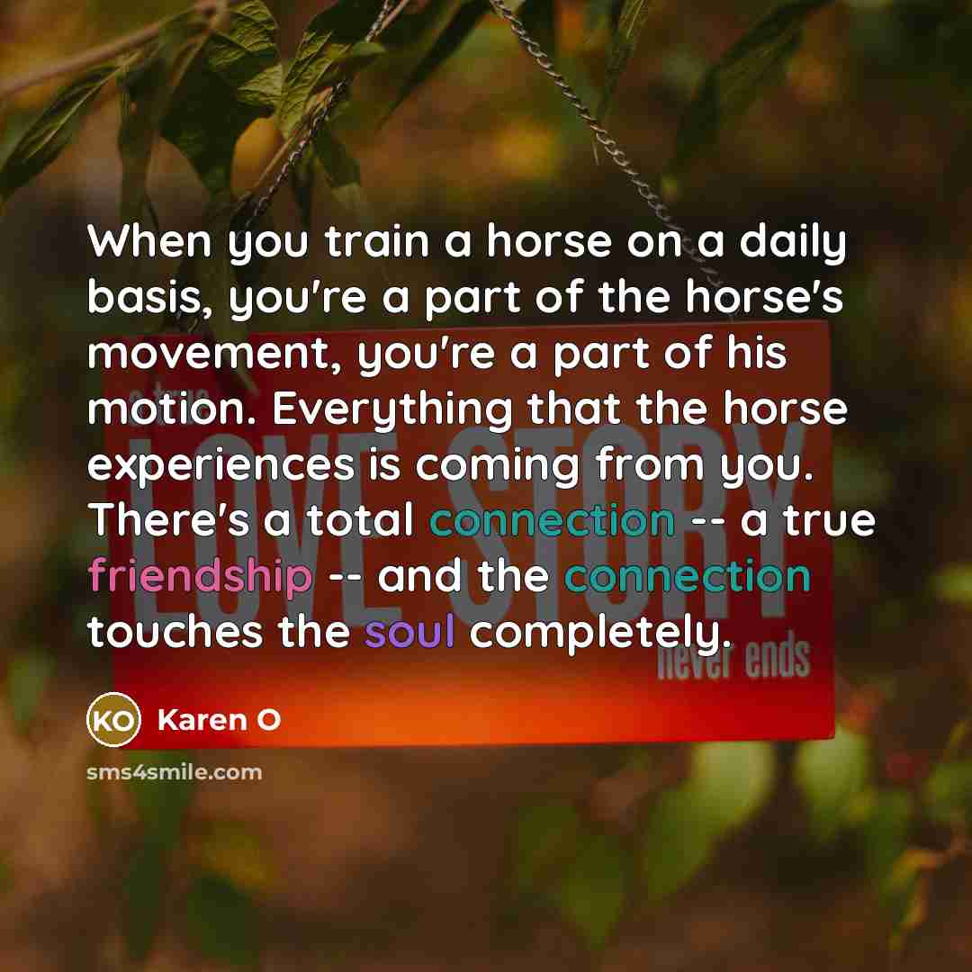 “When you train a horse on a daily basis, you're a part of the horse's movement, you're a part of his motion. Everything that the horse experiences is coming from you. There's a total connection -- a true friendship -- and the connection touches the soul completely.” quote by Karen O