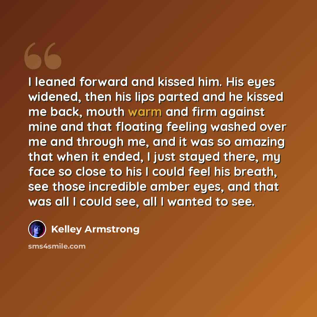 “I leaned forward and kissed him. His eyes widened, then his lips parted and he kissed me back, mouth warm and firm against mine and that floating feeling washed over me and through me, and it was so amazing that when it ended, I just stayed there, my face so close to his I could feel his breath…” quote by Kelley Armstrong