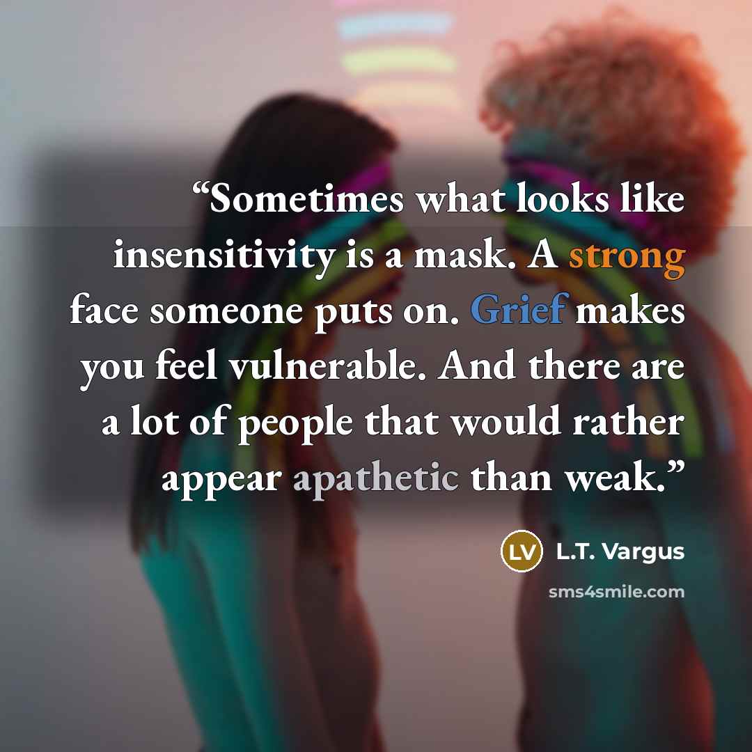 “Sometimes what looks like insensitivity is a mask. A strong face someone puts on. Grief makes you feel vulnerable. And there are a lot of people that would rather appear apathetic than weak.” quote by L.T. Vargus