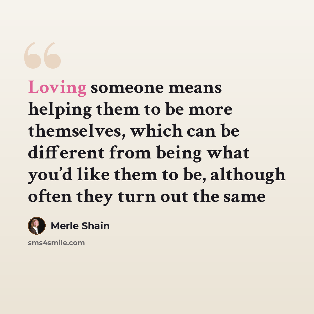 “Loving someone means helping them to be more themselves, which can be different from being what you’d like them to be, although often they turn out the same” quote by Merle Shain
