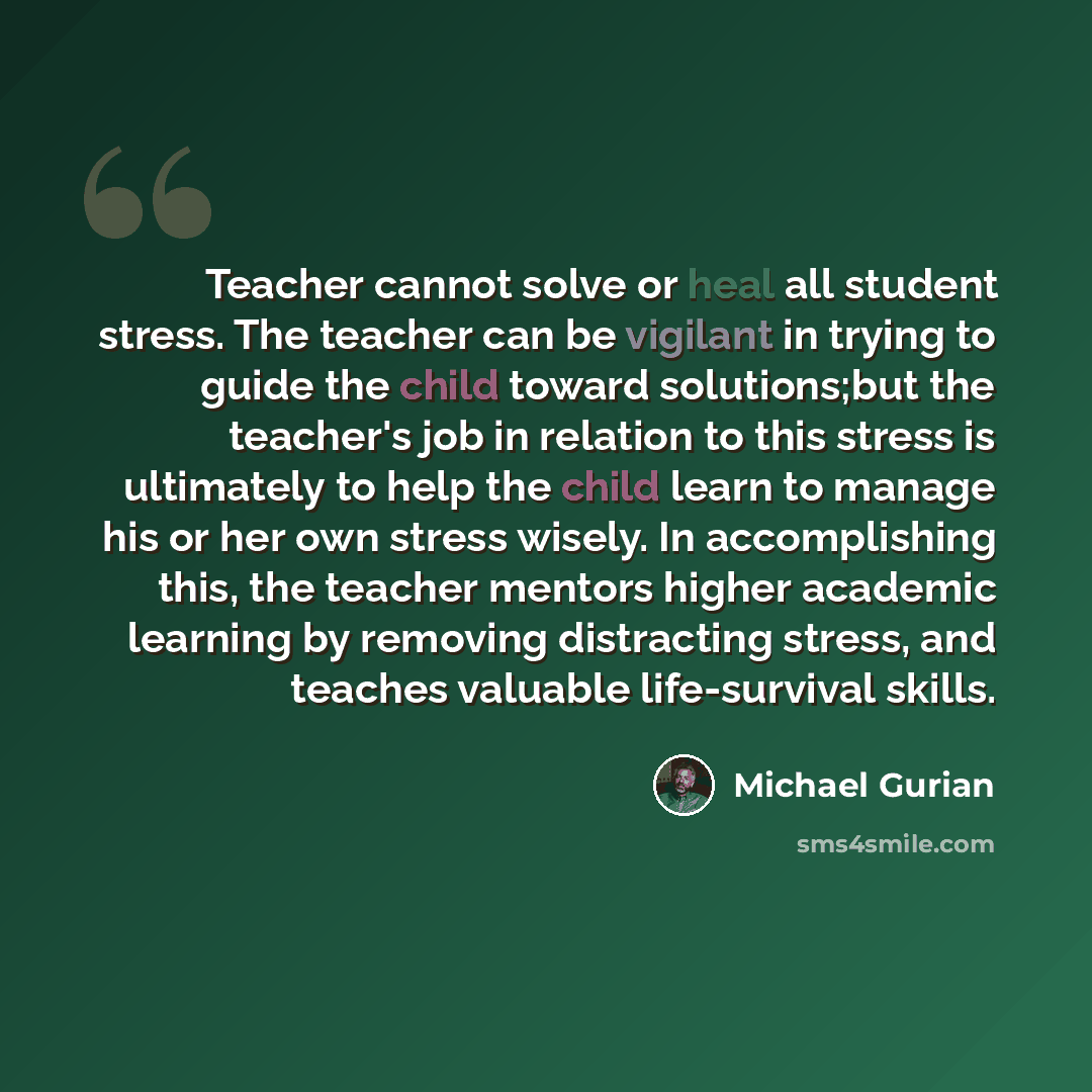 “Teacher cannot solve or heal all student stress. The teacher can be vigilant in trying to guide the child toward solutions;but the teacher's job in relation to this stress is ultimately to help the child learn to manage his or her own stress wisely. In accomplishing this, the teacher mentors…” quote by Michael Gurian