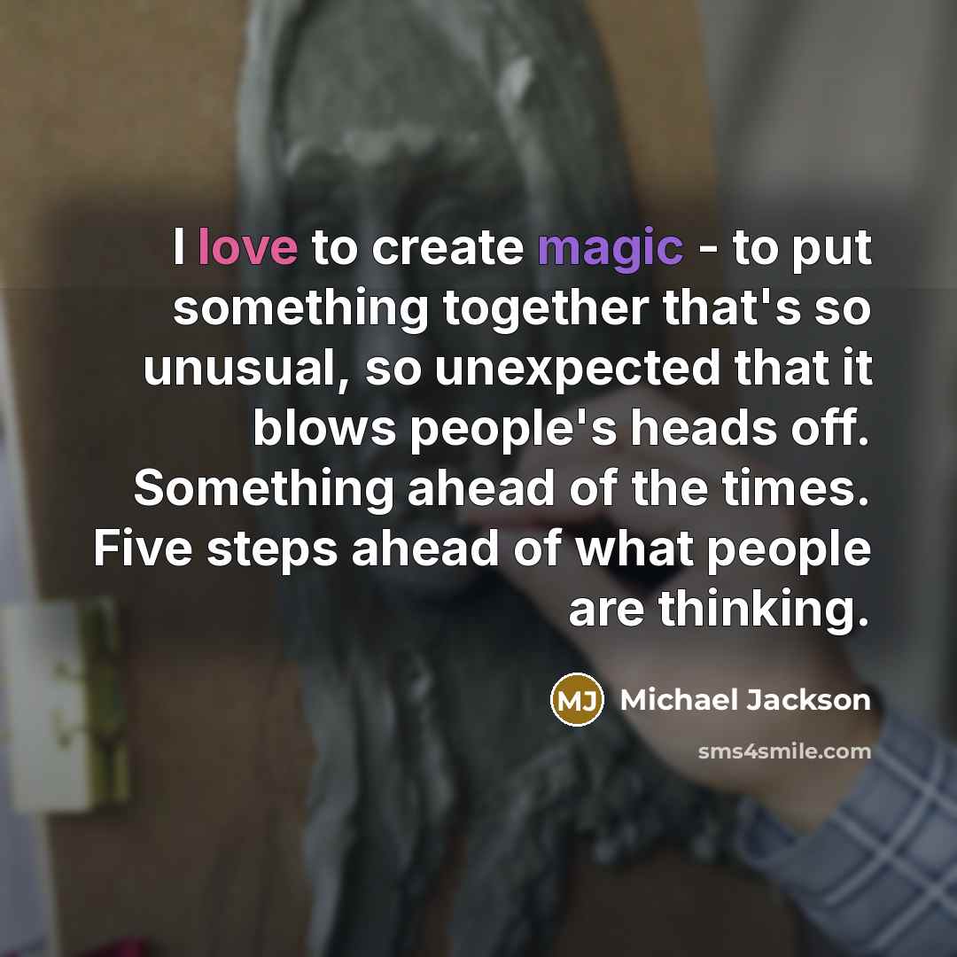 “I love to create magic - to put something together that's so unusual, so unexpected that it blows people's heads off. Something ahead of the times. Five steps ahead of what people are thinking.” quote by Michael Jackson