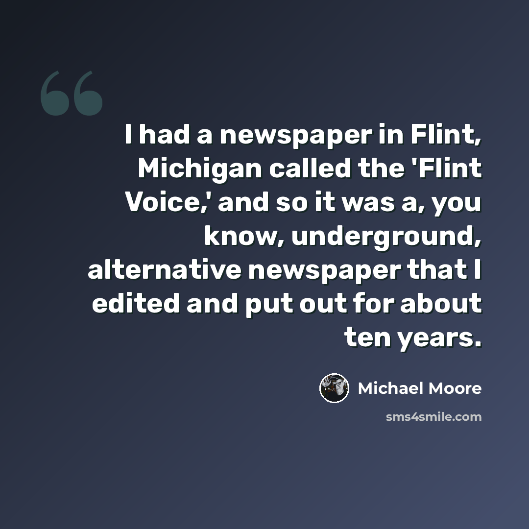 “I had a newspaper in Flint, Michigan called the 'Flint Voice,' and so it was a, you know, underground, alternative newspaper that I edited and put out for about ten years.” quote by Michael Moore