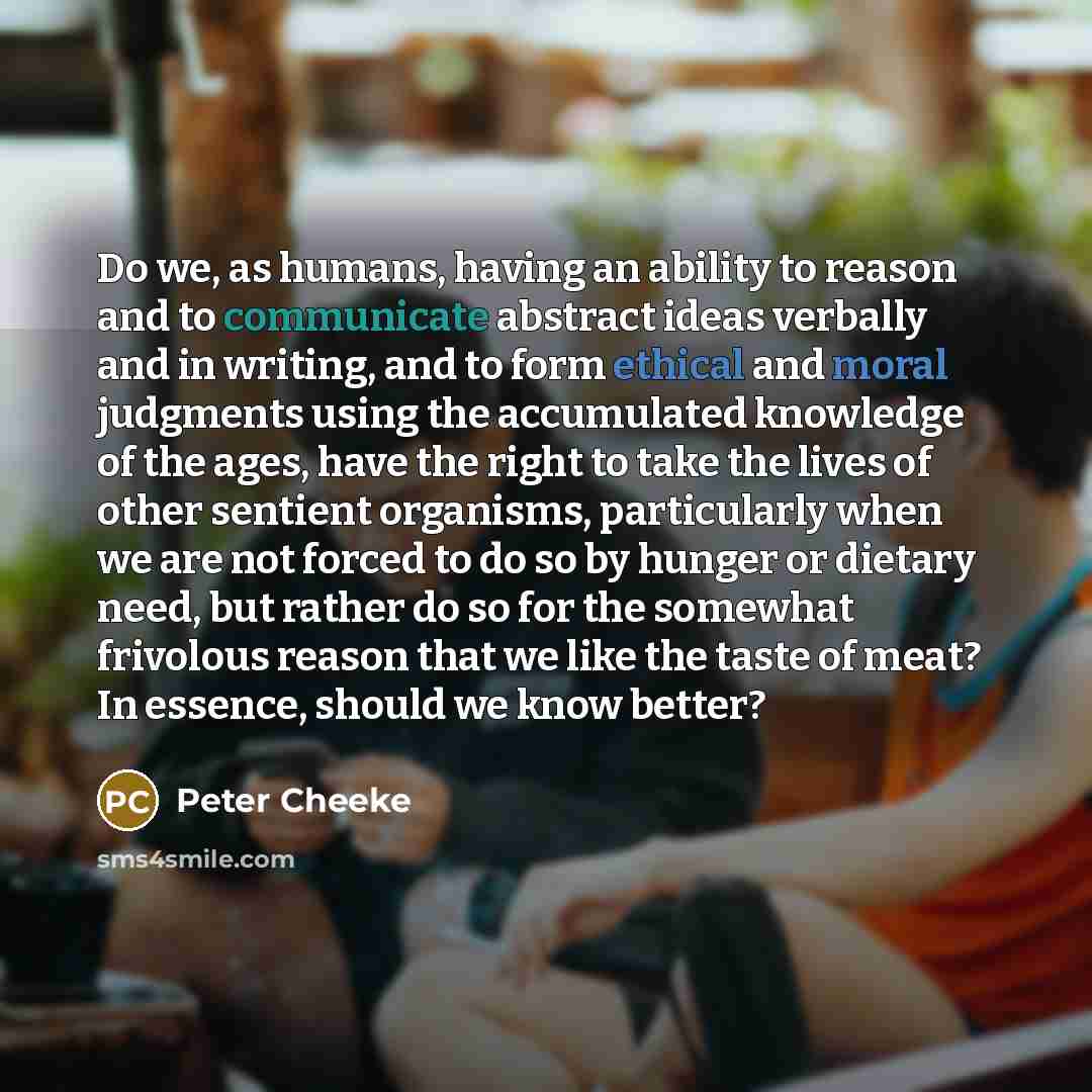 “Do we, as humans, having an ability to reason and to communicate abstract ideas verbally and in writing, and to form ethical and moral judgments using the accumulated knowledge of the ages, have the right to take the lives of other sentient organisms, particularly when we are not forced to do so…” quote by Peter Cheeke