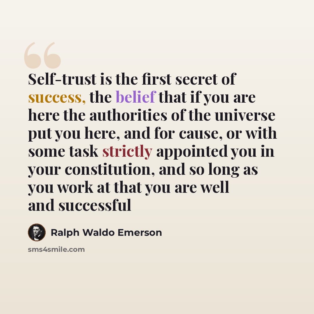 “Self-trust is the first secret of success, the belief that if you are here the authorities of the universe put you here, and for cause, or with some task strictly appointed you in your constitution, and so long as you work at that you are well and successful” quote by Ralph Waldo Emerson