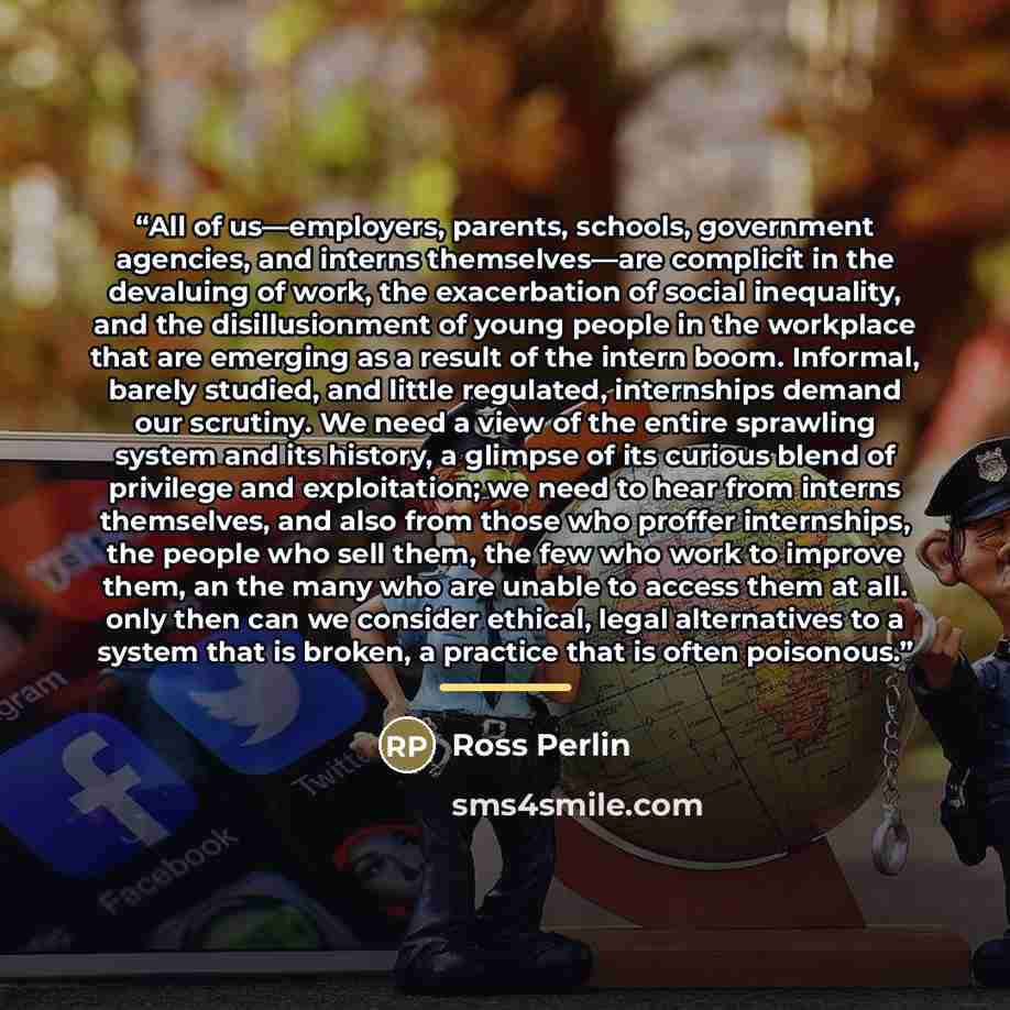 “All of us—employers, parents, schools, government agencies, and interns themselves—are complicit in the devaluing of work, the exacerbation of social inequality, and the disillusionment of young people in the workplace that are emerging as a result of the intern boom. Informal, barely studied, and…” quote by Ross Perlin