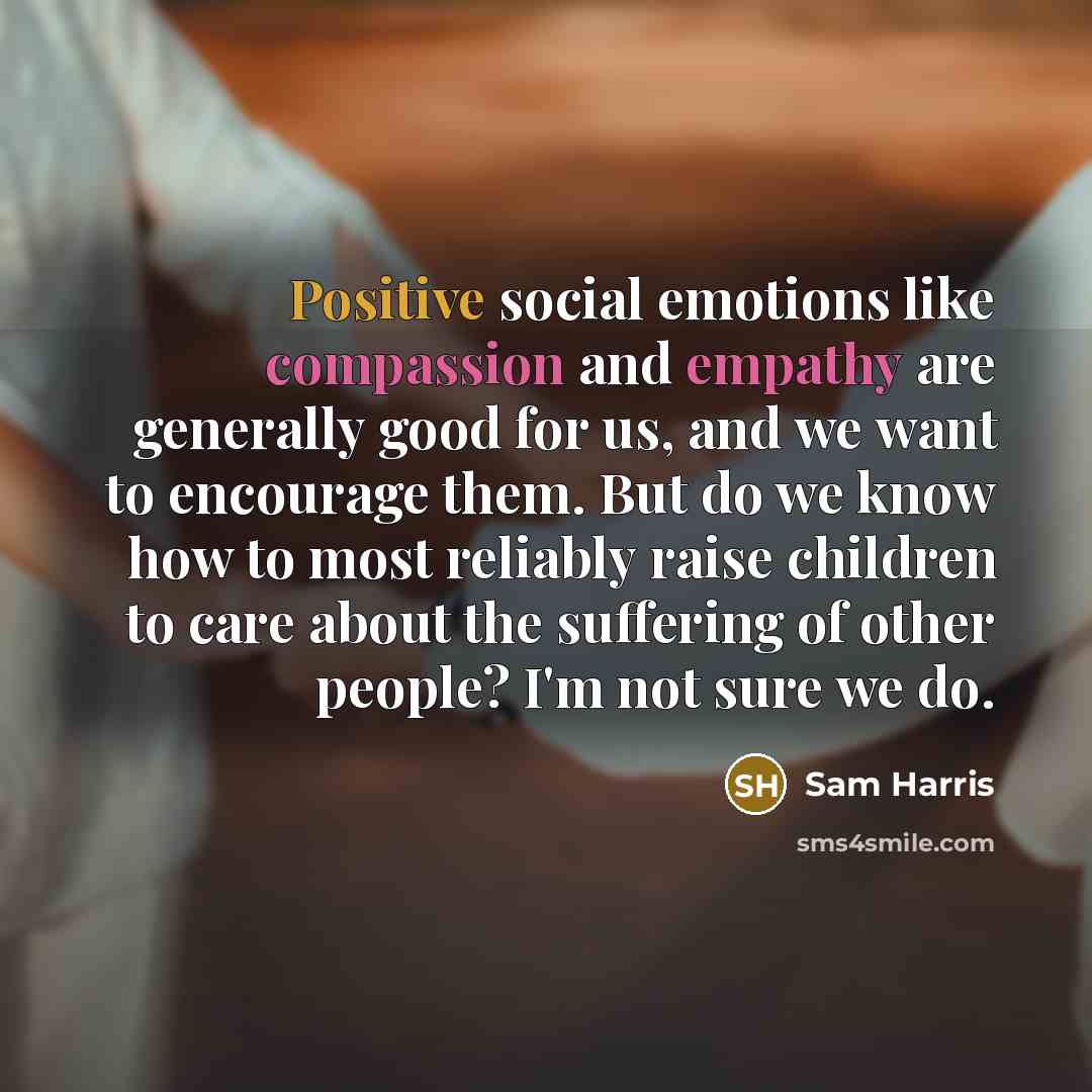 “Positive social emotions like compassion and empathy are generally good for us, and we want to encourage them. But do we know how to most reliably raise children to care about the suffering of other people? I'm not sure we do.” quote by Sam Harris