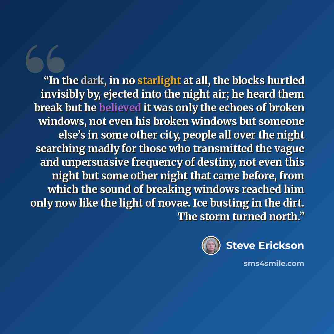 “In the dark, in no starlight at all, the blocks hurtled invisibly by, ejected into the night air; he heard them break but he believed it was only the echoes of broken windows, not even his broken windows but someone else’s in some other city, people all over the night searching madly for those who…” quote by Steve Erickson
