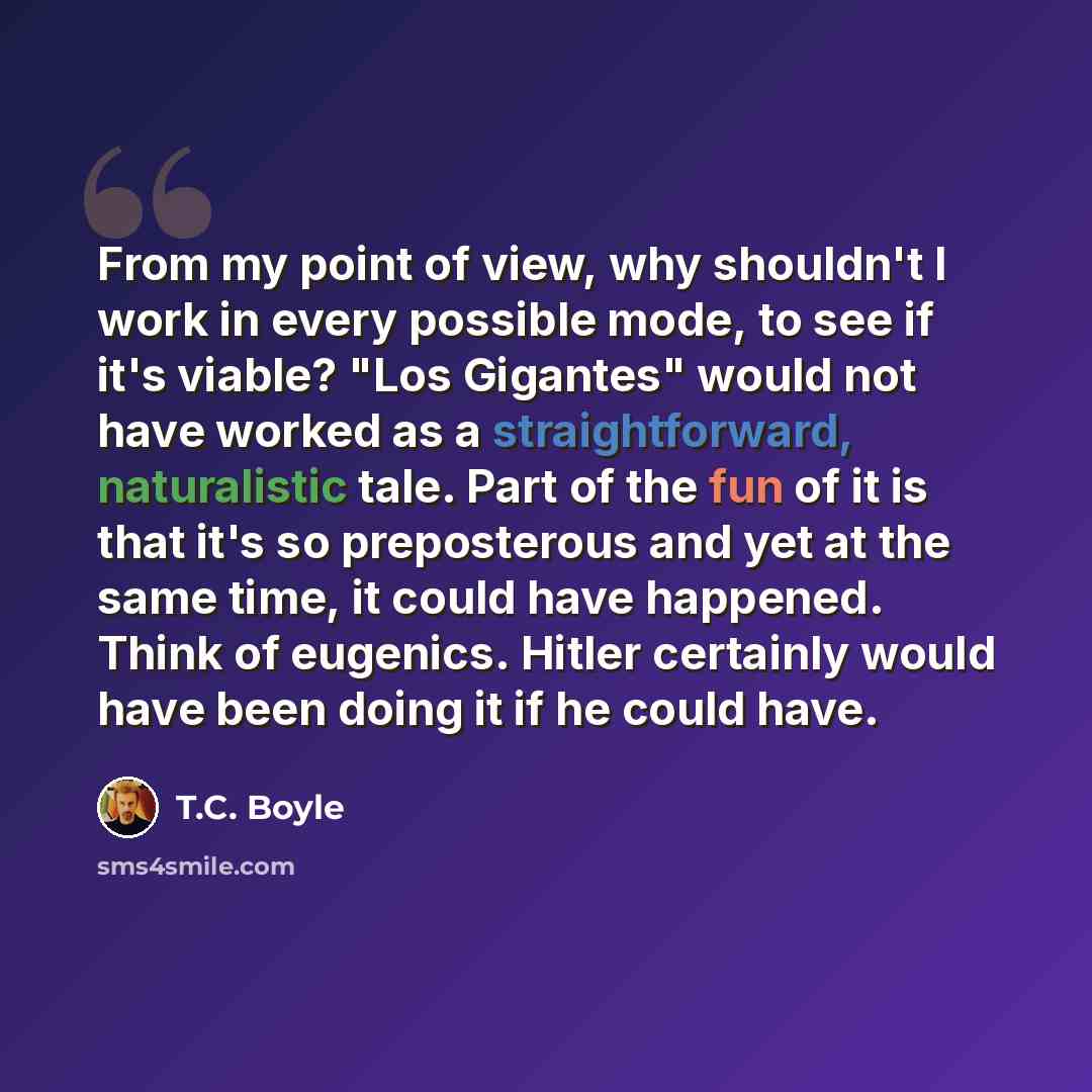 “From my point of view, why shouldn't I work in every possible mode, to see if it's viable? "Los Gigantes" would not have worked as a straightforward, naturalistic tale. Part of the fun of it is that it's so preposterous and yet at the same time, it could have happened. Think of eugenics. Hitler…” quote by T.C. Boyle