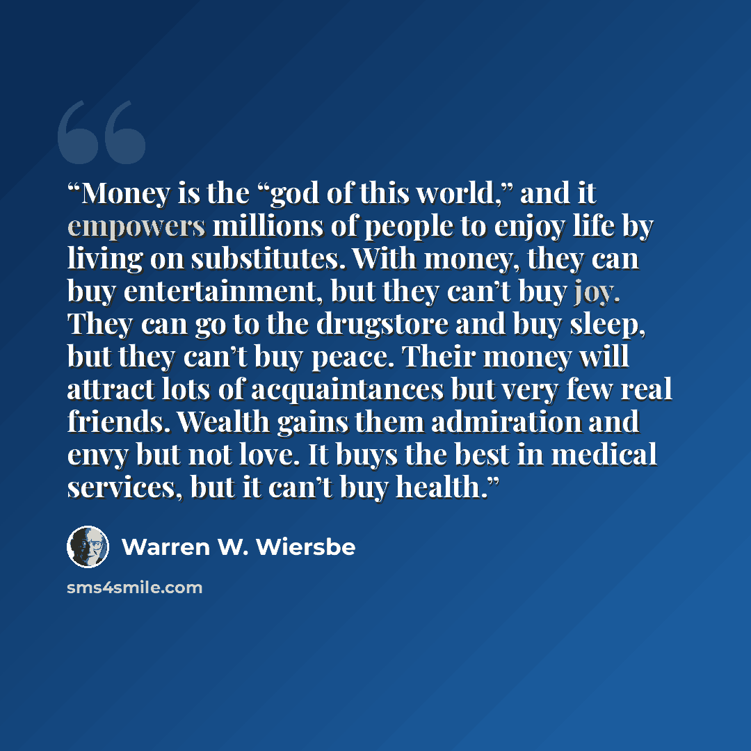 “Money is the “god of this world,” and it empowers millions of people to enjoy life by living on substitutes. With money, they can buy entertainment, but they can’t buy joy. They can go to the drugstore and buy sleep, but they can’t buy peace. Their money will attract lots of acquaintances but very…” quote by Warren W. Wiersbe