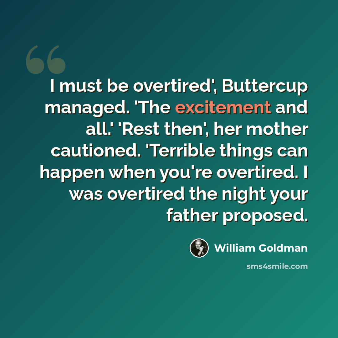 “I must be overtired', Buttercup managed. 'The excitement and all.' 'Rest then', her mother cautioned. 'Terrible things can happen when you're overtired. I was overtired the night your father proposed.” quote by William Goldman