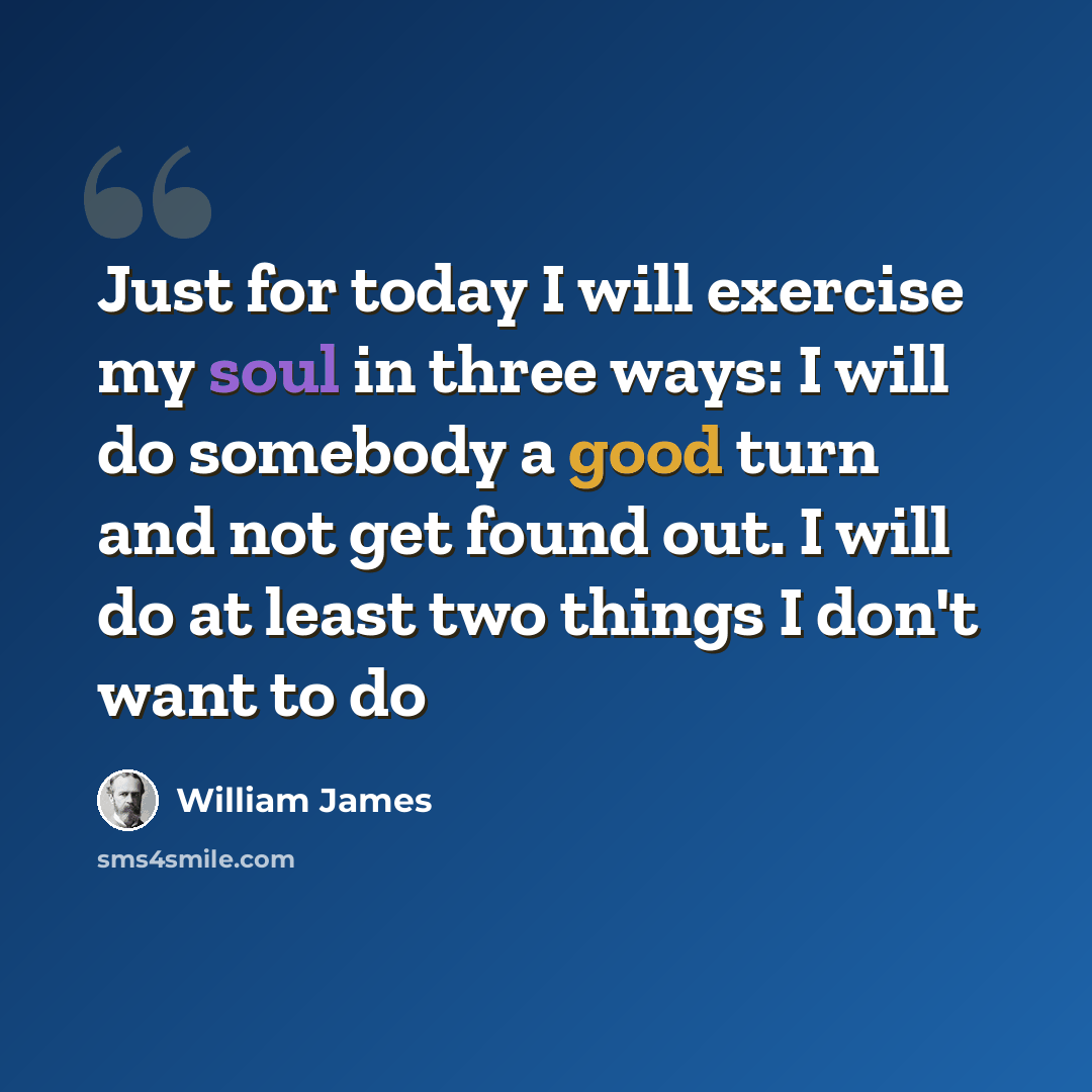 “Just for today I will exercise my soul in three ways: I will do somebody a good turn and not get found out. I will do at least two things I don't want to do” quote by William James