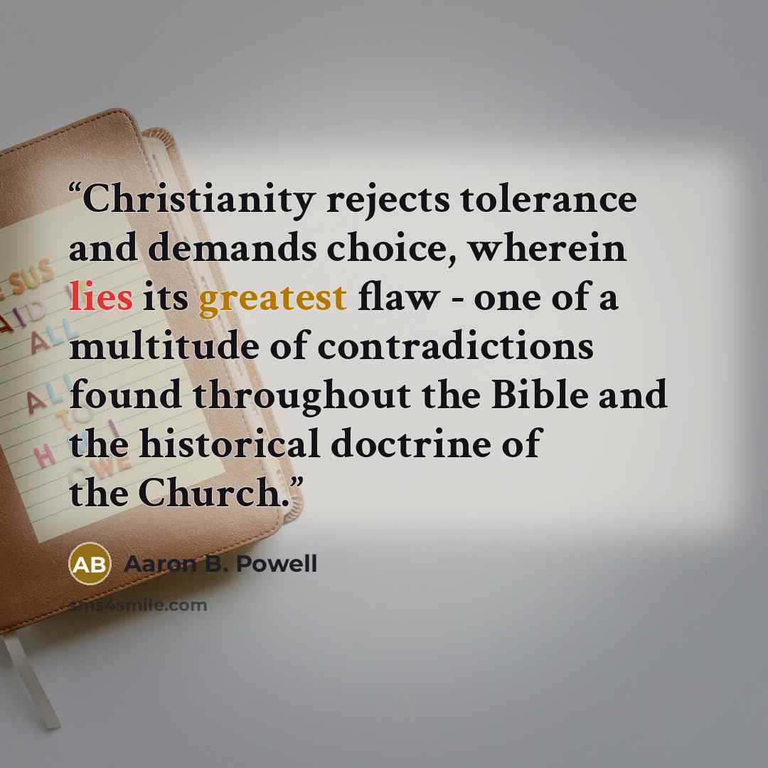 “Christianity rejects tolerance and demands choice, wherein lies its greatest flaw - one of a multitude of contradictions found throughout the Bible and the historical doctrine of the Church.” quote by Aaron B. Powell