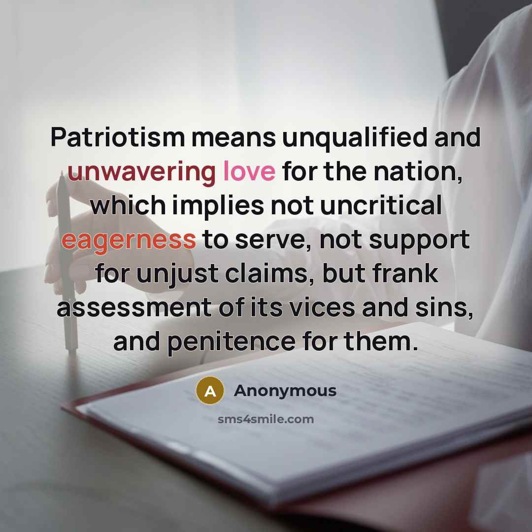 “Patriotism means unqualified and unwavering love for the nation, which implies not uncritical eagerness to serve, not support for unjust claims, but frank assessment of its vices and sins, and penitence for them.” quote by Anonymous
