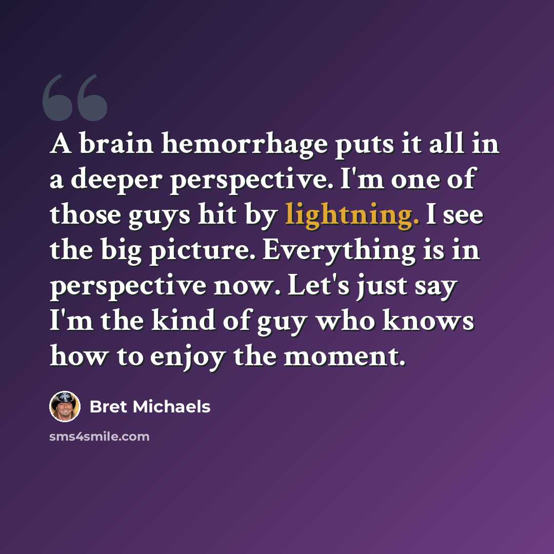 “A brain hemorrhage puts it all in a deeper perspective. I'm one of those guys hit by lightning. I see the big picture. Everything is in perspective now. Let's just say I'm the kind of guy who knows how to enjoy the moment.” quote by Bret Michaels