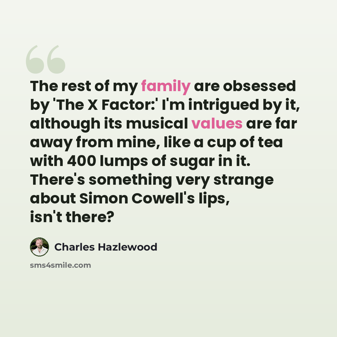 “The rest of my family are obsessed by 'The X Factor:' I'm intrigued by it, although its musical values are far away from mine, like a cup of tea with 400 lumps of sugar in it. There's something very strange about Simon Cowell's lips, isn't there?” quote by Charles Hazlewood