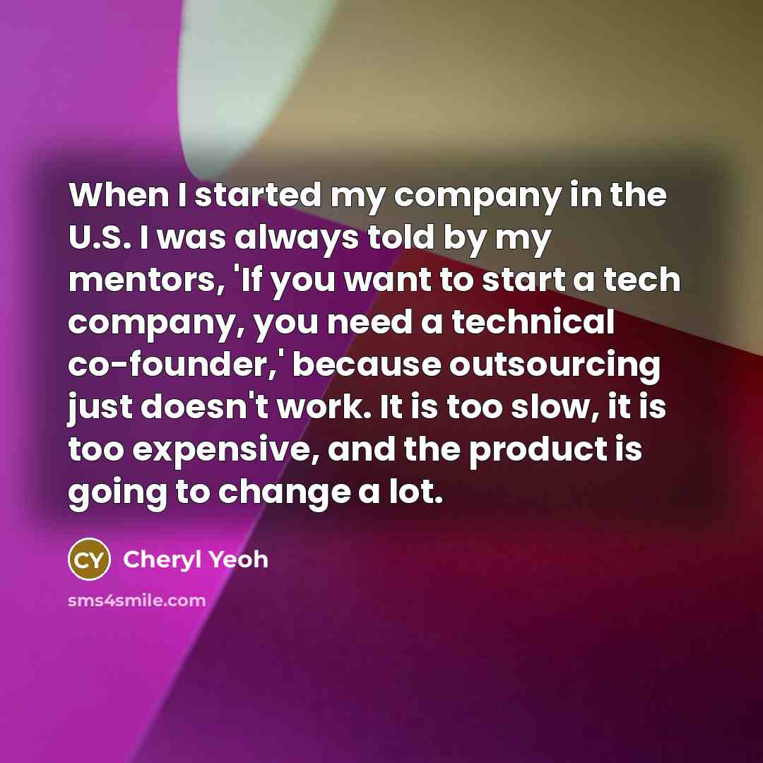 “When I started my company in the U.S. I was always told by my mentors, 'If you want to start a tech company, you need a technical co-founder,' because outsourcing just doesn't work. It is too slow, it is too expensive, and the product is going to change a lot.” quote by Cheryl Yeoh