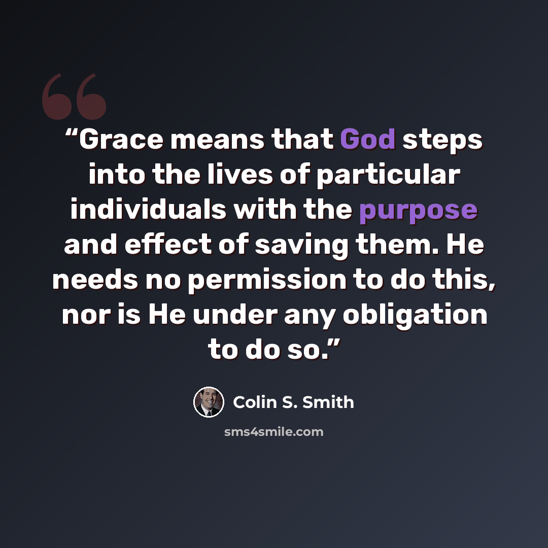 “Grace means that God steps into the lives of particular individuals with the purpose and effect of saving them. He needs no permission to do this, nor is He under any obligation to do so.” quote by Colin S. Smith