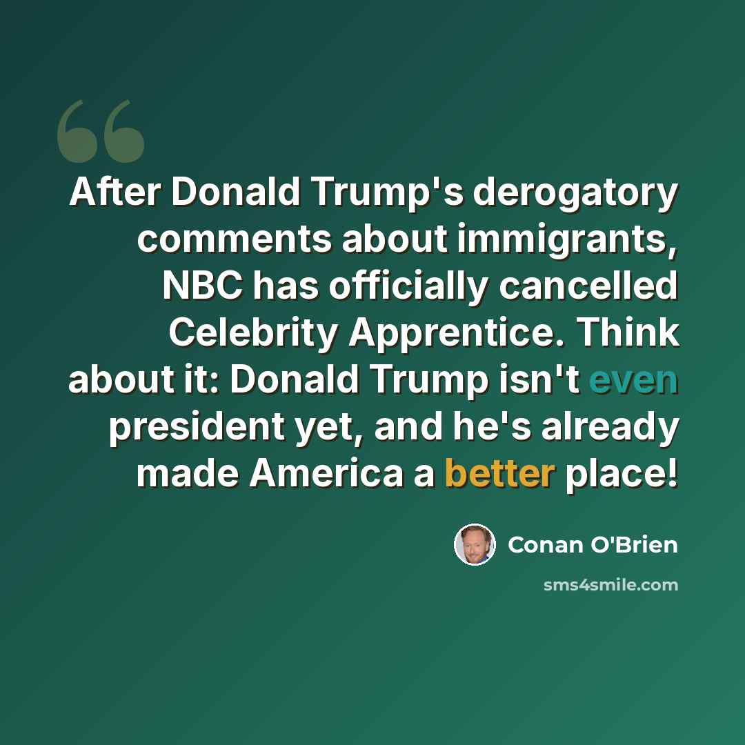 “After Donald Trump's derogatory comments about immigrants, NBC has officially cancelled Celebrity Apprentice. Think about it: Donald Trump isn't even president yet, and he's already made America a better place!” quote by Conan O'Brien