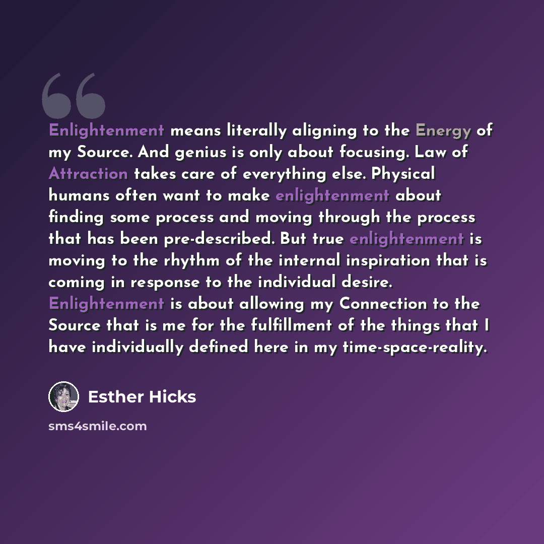 “Enlightenment means literally aligning to the Energy of my Source. And genius is only about focusing. Law of Attraction takes care of everything else. Physical humans often want to make enlightenment about finding some process and moving through the process that has been pre-described. But true…” quote by Esther Hicks
