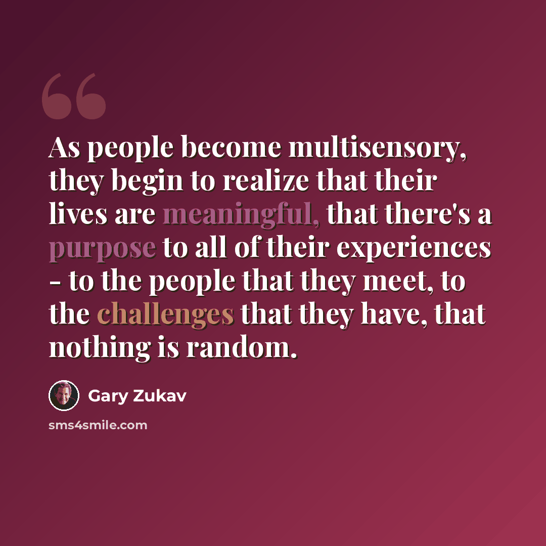 “As people become multisensory, they begin to realize that their lives are meaningful, that there's a purpose to all of their experiences - to the people that they meet, to the challenges that they have, that nothing is random.” quote by Gary Zukav