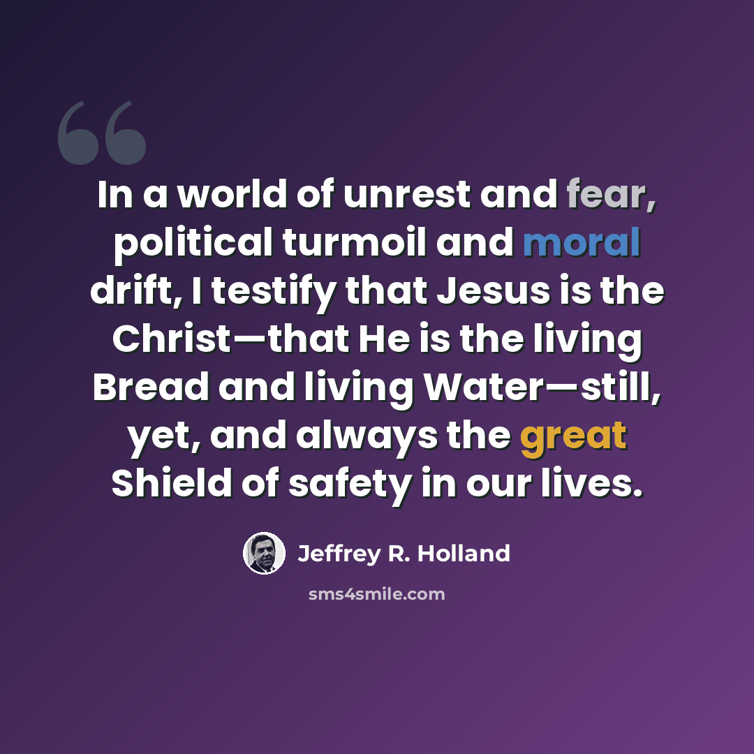 “In a world of unrest and fear, political turmoil and moral drift, I testify that Jesus is the Christ—that He is the living Bread and living Water—still, yet, and always the great Shield of safety in our lives.” quote by Jeffrey R. Holland