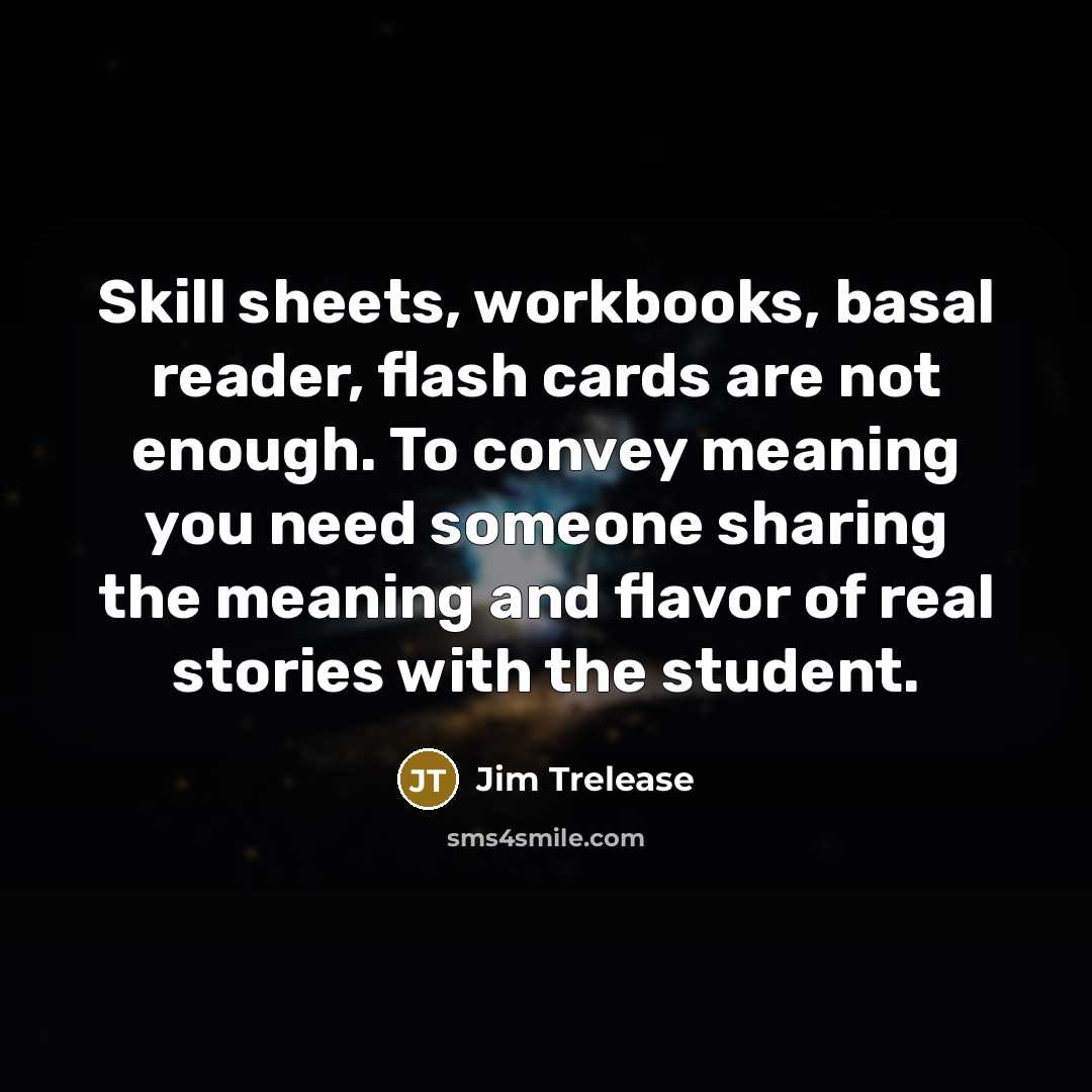 “Skill sheets, workbooks, basal reader, flash cards are not enough. To convey meaning you need someone sharing the meaning and flavor of real stories with the student.” quote by Jim Trelease