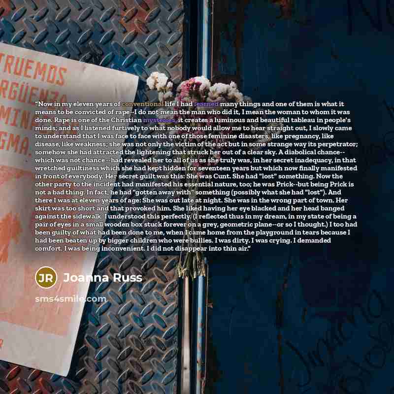 “Now in my eleven years of conventional life I had learned many things and one of them is what it means to be convicted of rape--I do not mean the man who did it, I mean the woman to whom it was done. Rape is one of the Christian mysteries, it creates a luminous and beautiful tableau in people's…” quote by Joanna Russ