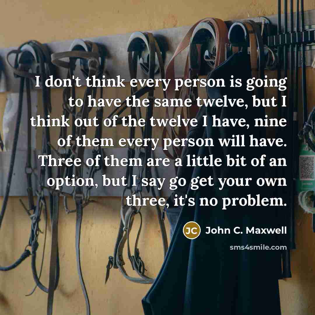 “I don't think every person is going to have the same twelve, but I think out of the twelve I have, nine of them every person will have. Three of them are a little bit of an option, but I say go get your own three, it's no problem.” quote by John C. Maxwell