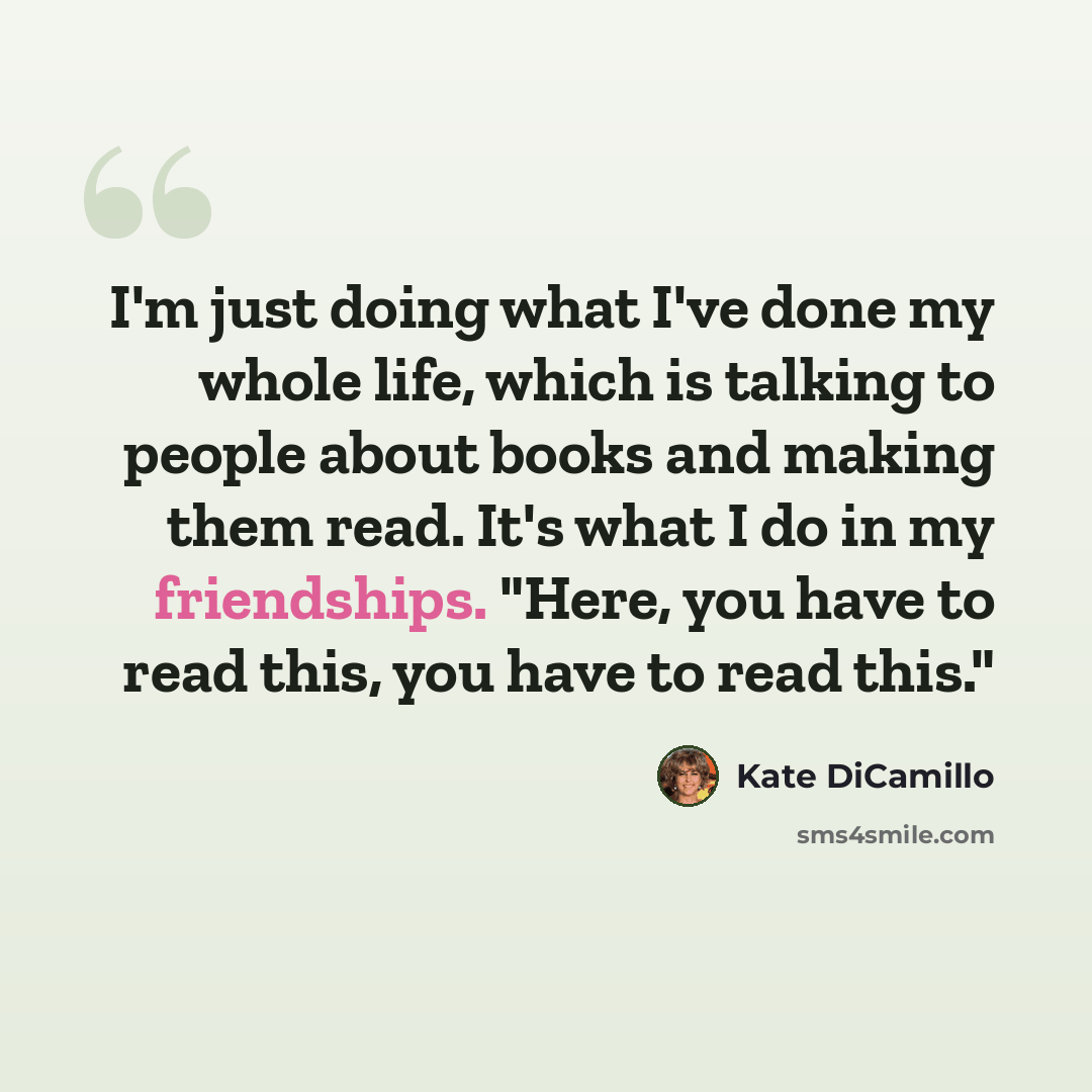 “I'm just doing what I've done my whole life, which is talking to people about books and making them read. It's what I do in my friendships. "Here, you have to read this, you have to read this."” quote by Kate DiCamillo