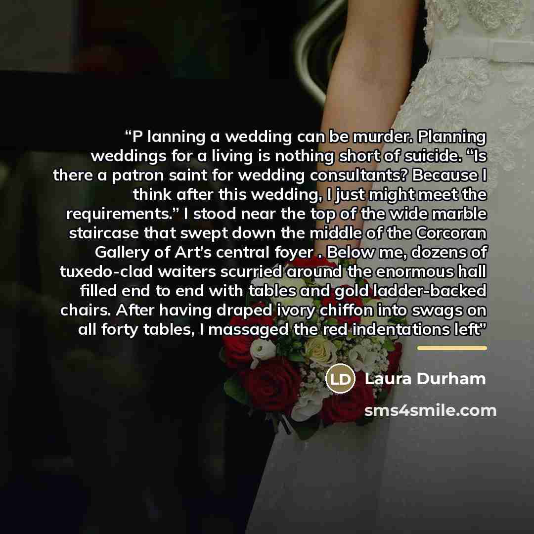 “P lanning a wedding can be murder. Planning weddings for a living is nothing short of suicide. “Is there a patron saint for wedding consultants? Because I think after this wedding, I just might meet the requirements.” I stood near the top of the wide marble staircase that swept down the middle of…” quote by Laura Durham