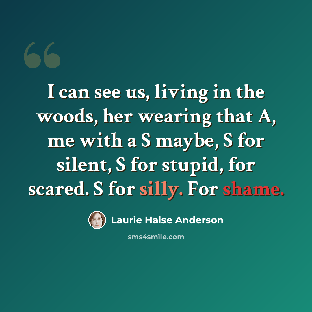 “I can see us, living in the woods, her wearing that A, me with a S maybe, S for silent, S for stupid, for scared. S for silly. For shame.” quote by Laurie Halse Anderson
