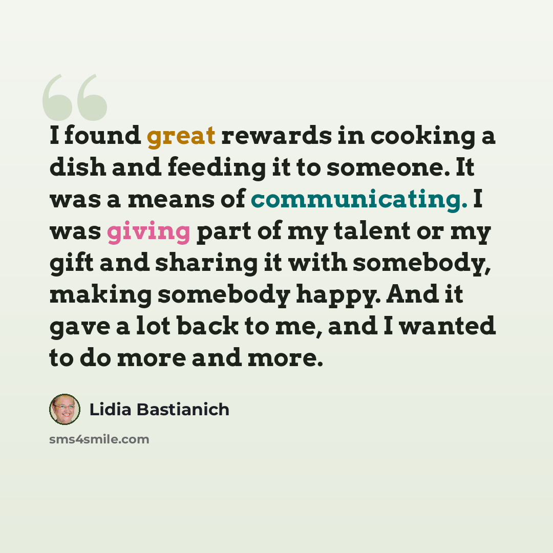 “I found great rewards in cooking a dish and feeding it to someone. It was a means of communicating. I was giving part of my talent or my gift and sharing it with somebody, making somebody happy. And it gave a lot back to me, and I wanted to do more and more.” quote by Lidia Bastianich