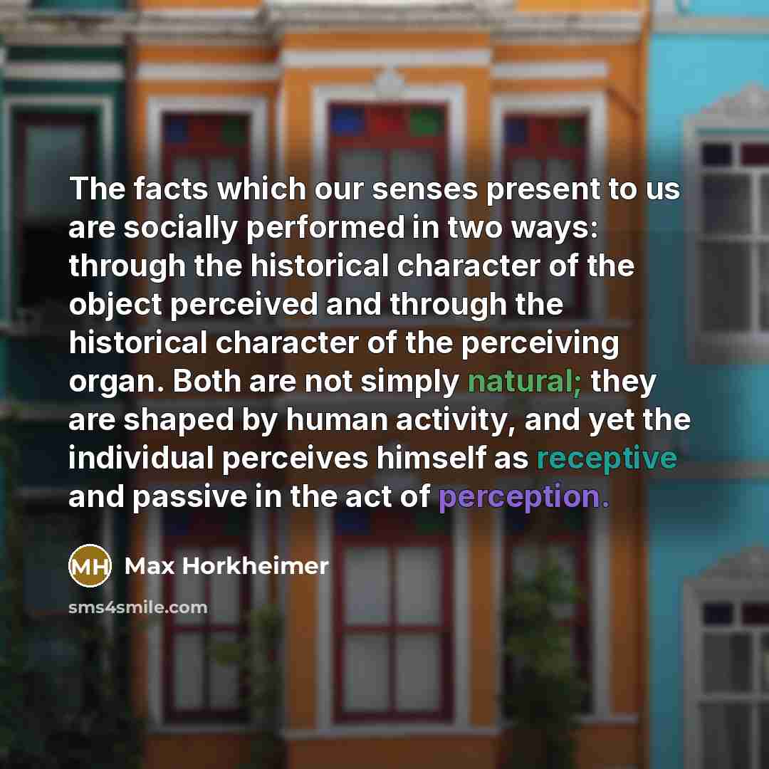 “The facts which our senses present to us are socially performed in two ways: through the historical character of the object perceived and through the historical character of the perceiving organ. Both are not simply natural; they are shaped by human activity, and yet the individual perceives…” quote by Max Horkheimer