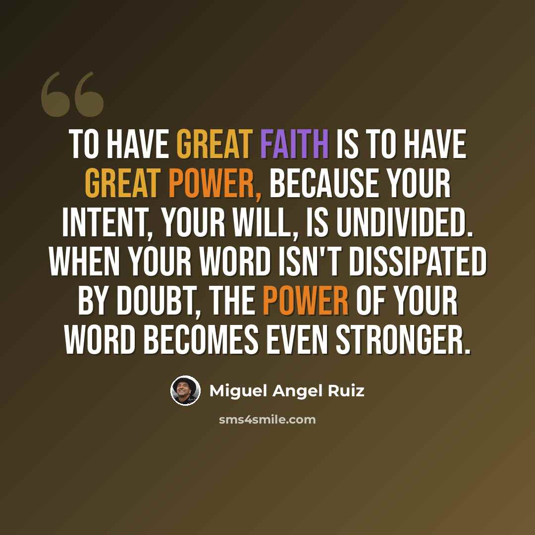 “To have great faith is to have great power, because your intent, your will, is undivided. When your word isn't dissipated by doubt, the power of your word becomes even stronger.” quote by Miguel Angel Ruiz