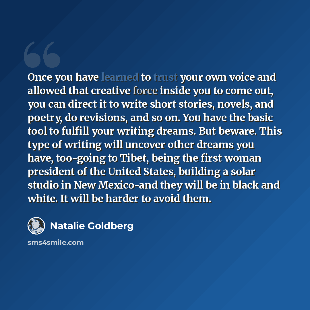 “Once you have learned to trust your own voice and allowed that creative force inside you to come out, you can direct it to write short stories, novels, and poetry, do revisions, and so on. You have the basic tool to fulfill your writing dreams. But beware. This type of writing will uncover other…” quote by Natalie Goldberg