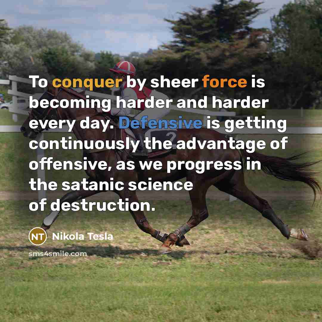 “To conquer by sheer force is becoming harder and harder every day. Defensive is getting continuously the advantage of offensive, as we progress in the satanic science of destruction.” quote by Nikola Tesla