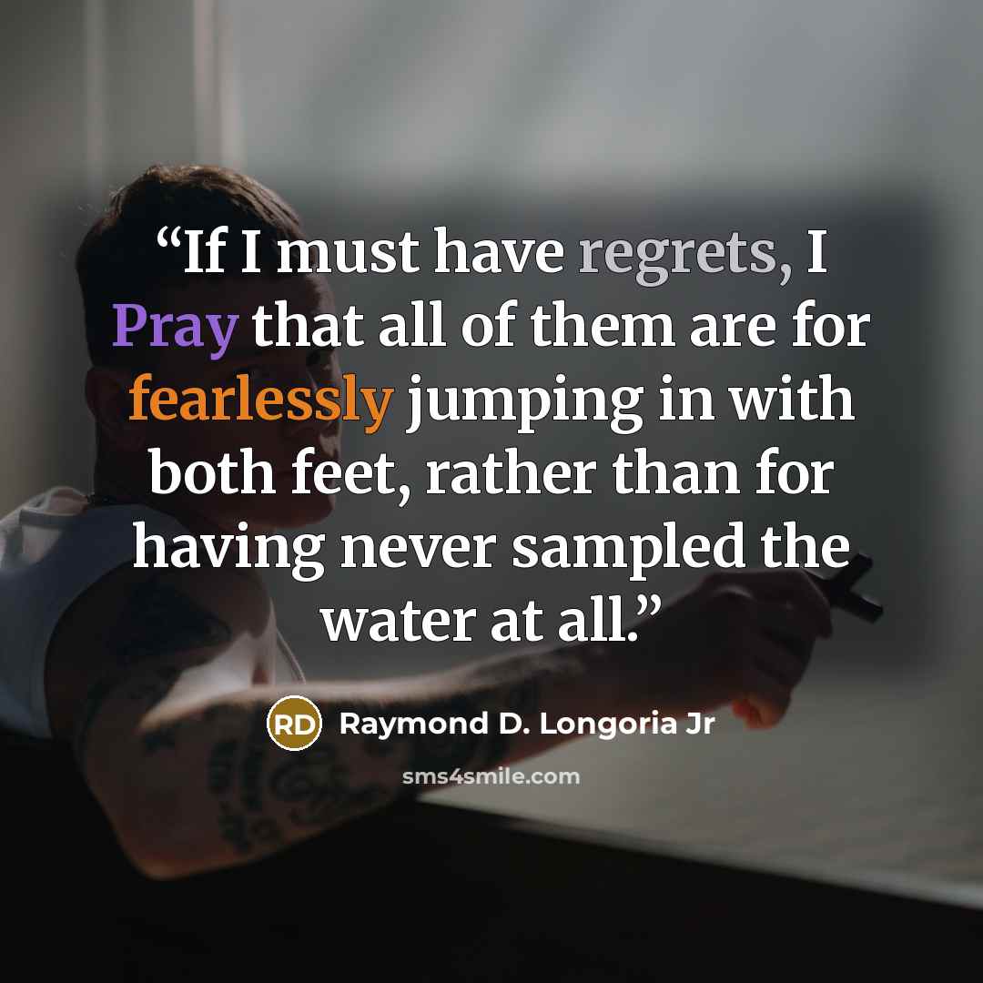 “If I must have regrets, I Pray that all of them are for fearlessly jumping in with both feet, rather than for having never sampled the water at all.” quote by Raymond D. Longoria Jr