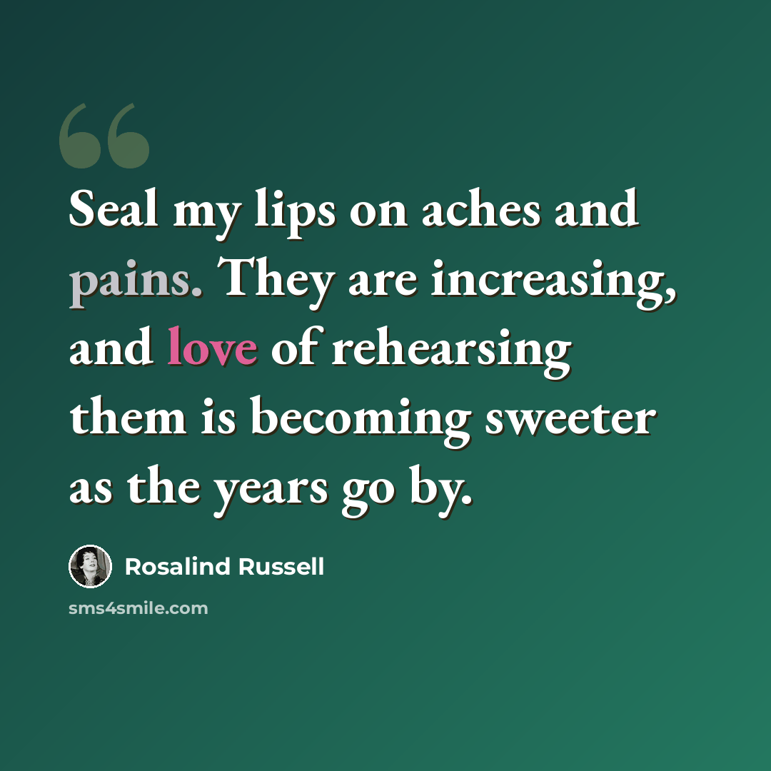 “Seal my lips on aches and pains. They are increasing, and love of rehearsing them is becoming sweeter as the years go by.” quote by Rosalind Russell