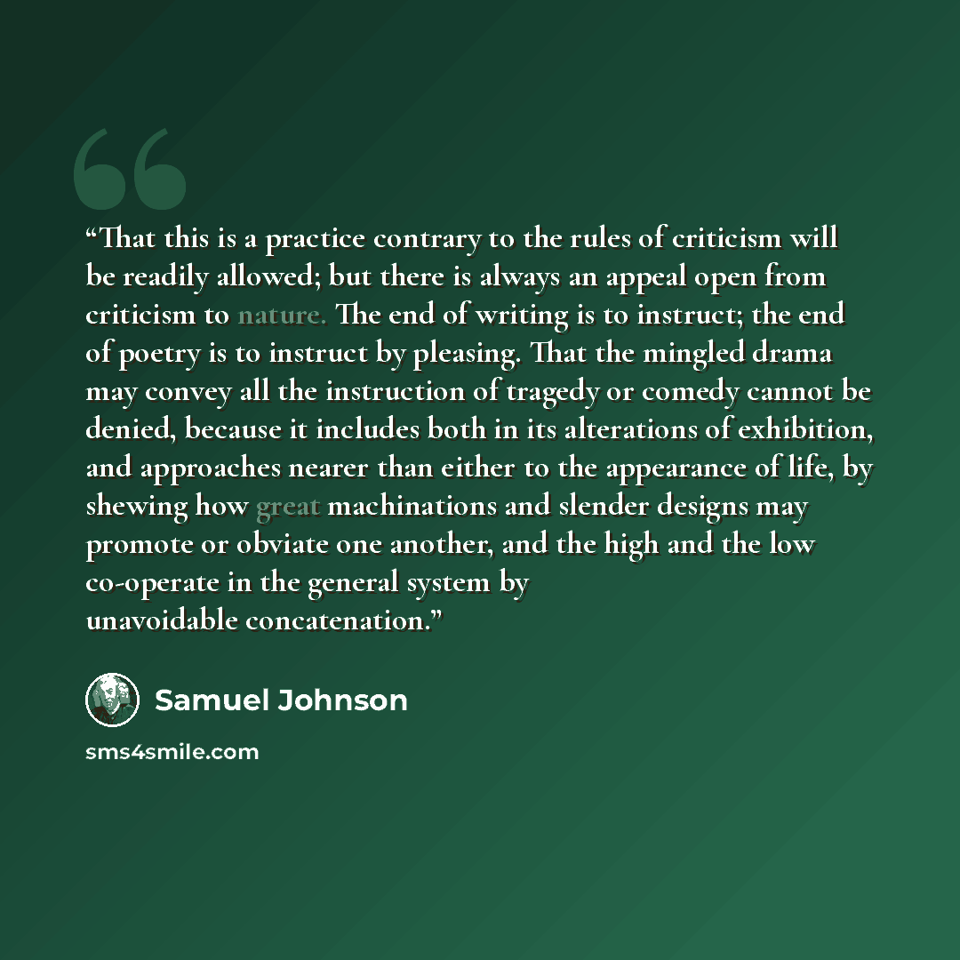 “That this is a practice contrary to the rules of criticism will be readily allowed; but there is always an appeal open from criticism to nature. The end of writing is to instruct; the end of poetry is to instruct by pleasing. That the mingled drama may convey all the instruction of tragedy or…” quote by Samuel Johnson