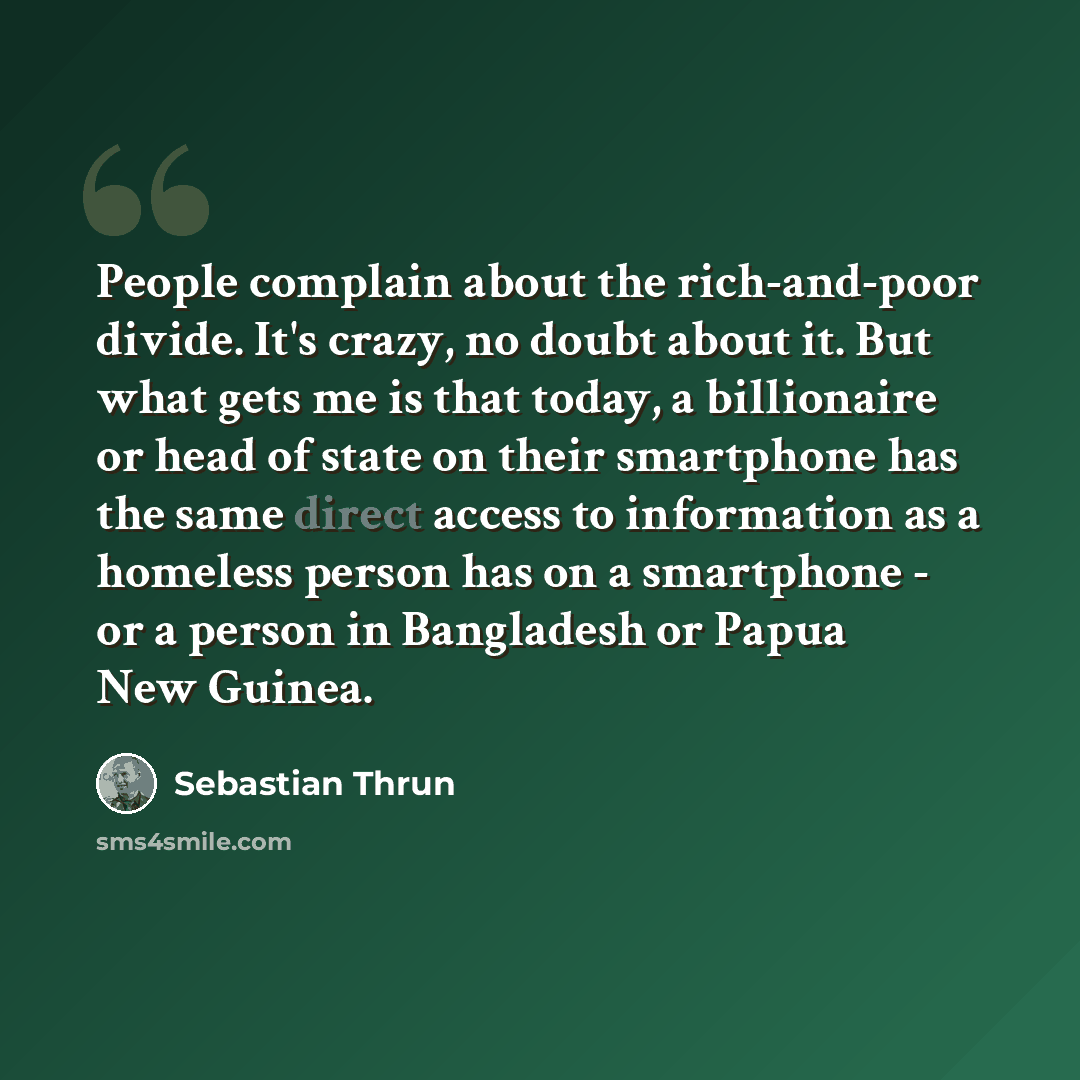 “People complain about the rich-and-poor divide. It's crazy, no doubt about it. But what gets me is that today, a billionaire or head of state on their smartphone has the same direct access to information as a homeless person has on a smartphone - or a person in Bangladesh or Papua New Guinea.” quote by Sebastian Thrun