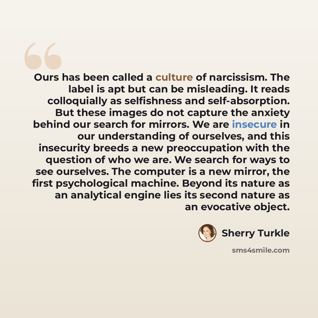 “Ours has been called a culture of narcissism. The label is apt but can be misleading. It reads colloquially as selfishness and self-absorption. But these images do not capture the anxiety behind our search for mirrors. We are insecure in our understanding of ourselves, and this insecurity breeds a…” quote by Sherry Turkle