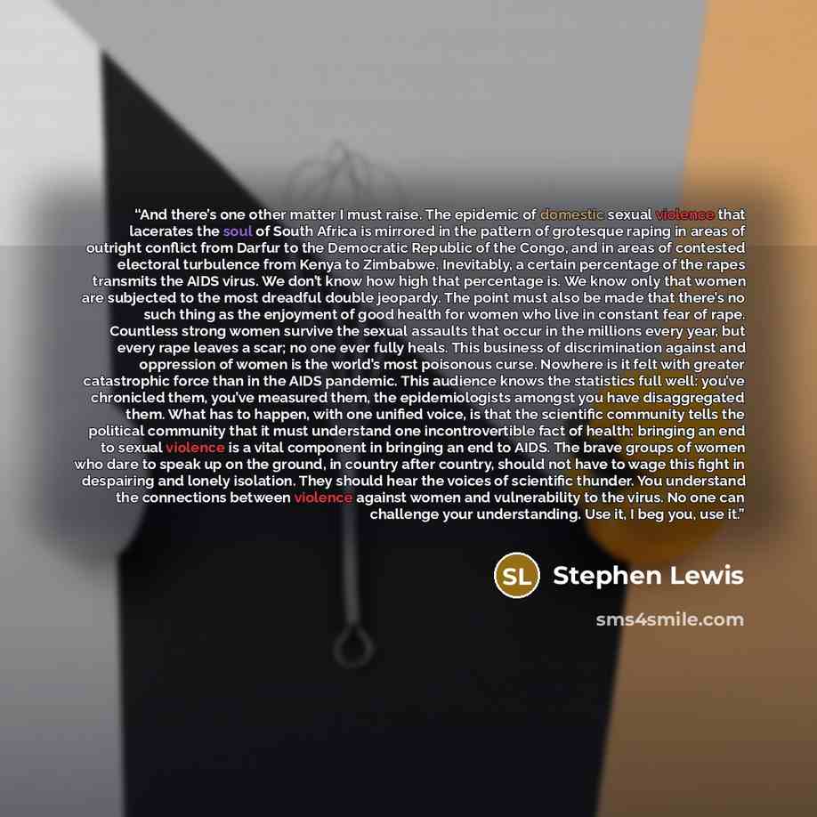 “And there’s one other matter I must raise. The epidemic of domestic sexual violence that lacerates the soul of South Africa is mirrored in the pattern of grotesque raping in areas of outright conflict from Darfur to the Democratic Republic of the Congo, and in areas of contested electoral…” quote by Stephen Lewis